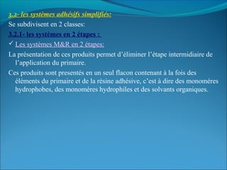 3.2- les systèmes adhésifs simplifiés:
Se subdivisent en 2 classes:
3.2.1- les systèmes en 2 étapes :
 Les systèmes M&R en 2 étapes:
La présentation de ces produits permet d’éliminer l’étape intermidiaire de
l’application du primaire.
Ces produits sont presentés en un seul flacon contenant à la fois des
éléments du primaire et de la résine adhésive, c’est à dire des monoméres
hydrophobes, des monoméres hydrophiles et des solvants organiques.
 