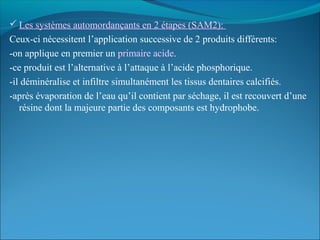  Les systèmes automordançants en 2 étapes (SAM2):
Ceux-ci nécessitent l’application successive de 2 produits différents:
-on applique en premier un primaire acide.
-ce produit est l’alternative à l’attaque à l’acide phosphorique.
-il déminéralise et infiltre simultanément les tissus dentaires calcifiés.
-après évaporation de l’eau qu’il contient par séchage, il est recouvert d’une
résine dont la majeure partie des composants est hydrophobe.
 