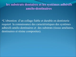  les substrats dentaires et les systèmes adhésifs 
amélo-dentinaires
*L’obtention d’un collage fiable et durable en dentisterie
requiert la connaissance des caractéristiques des systèmes
adhésifs amélo-dentinaires et des substrats (tissus amélaires,
dentinaires et résine composites).
 