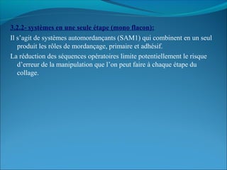 3.2.2- systèmes en une seule étape (mono flacon):
Il s’agit de systèmes automordançants (SAM1) qui combinent en un seul
produit les rôles de mordançage, primaire et adhésif.
La réduction des séquences opératoires limite potentiellement le risque
d’erreur de la manipulation que l’on peut faire à chaque étape du
collage.
 