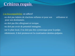 Critères requis
1-la biocompatibilité: un adhésif
-ne doit pas induire de réactions néfastes ni pour son utilisateur ni
pour son destinataire.
-ne doit pas être allergisant ni toxique.
-ne doit pas avoir de potentiel mutagène.
-sur le plan local, il ne doit pas être cytotoxique pour la pulpe.
-idéalement, il doit promouvoir la cicatrisation dentino-pulpaire.
 