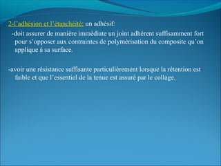 2-l’adhésion et l’étanchéité: un adhésif:
-doit assurer de manière immédiate un joint adhérent suffisamment fort
pour s’opposer aux contraintes de polymérisation du composite qu’on
applique à sa surface.
-avoir une résistance suffisante particulièrement lorsque la rétention est
faible et que l’essentiel de la tenue est assuré par le collage.
 