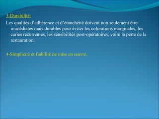 3-Durabilité:
Les qualités d’adhérence et d’étanchéité doivent non seulement être
immédiates mais durables pour éviter les colorations marginales, les
caries récurrentes, les sensibilités post-opératoires, voire la perte de la
restauration.
4-Simplicité et fiabilité de mise en œuvre.
 