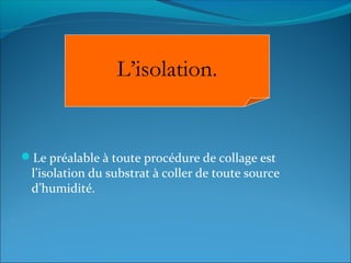Le préalable à toute procédure de collage est
l’isolation du substrat à coller de toute source
d’humidité.
L’isolation.
 