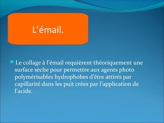 Le collage à l’émail requièrent théoriquement une
surface sèche pour permettre aux agents photo
polymérisables hydrophobes d’être attirés par
capillarité dans les puit crées par l’application de
l’acide.
L’émail.
 
