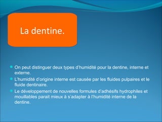 On peut distinguer deux types d’humidité pour la dentine, interne et
externe.
L’humidité d’origine interne est causée par les fluides pulpaires et le
fluide dentinaire.
Le développement de nouvelles formules d’adhésifs hydrophiles et
mouillables parait mieux à s’adapter à l’humidité interne de la
dentine.
La dentine.
 