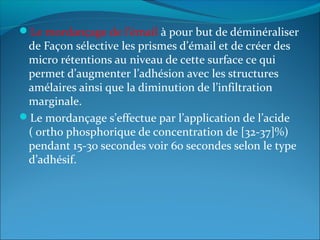 Le mordançage de l’émail à pour but de déminéraliser
de Façon sélective les prismes d’émail et de créer des
micro rétentions au niveau de cette surface ce qui
permet d’augmenter l’adhésion avec les structures
amélaires ainsi que la diminution de l’infiltration
marginale.
Le mordançage s’effectue par l’application de l’acide
( ortho phosphorique de concentration de [32-37]%)
pendant 15-30 secondes voir 60 secondes selon le type
d’adhésif.
 