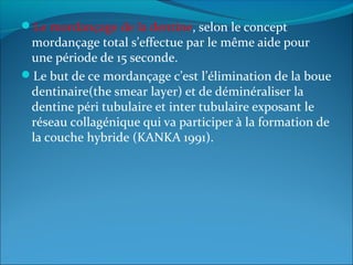 Le mordançage de la dentine, selon le concept
mordançage total s’effectue par le même aide pour
une période de 15 seconde.
Le but de ce mordançage c’est l’élimination de la boue
dentinaire(the smear layer) et de déminéraliser la
dentine péri tubulaire et inter tubulaire exposant le
réseau collagénique qui va participer à la formation de
la couche hybride (KANKA 1991).
 