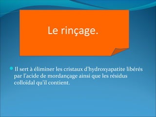 Il sert à éliminer les cristaux d’hydroxyapatite libérés
par l’acide de mordançage ainsi que les résidus
colloïdal qu’il contient.
Le rinçage.
 