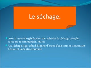 Avec la nouvelle génération des adhésifs le séchage complet
n’est pas recommander. Plutôt,
Un séchage léger afin d’éliminer l’excès d’eau tout on conservant
l’émail et la dentine humide
Le séchage.
 