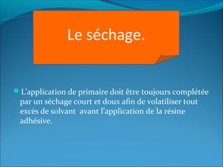 L’application de primaire doit être toujours complétée
par un séchage court et doux afin de volatiliser tout
excès de solvant avant l’application de la résine
adhésive.
Le séchage.
 