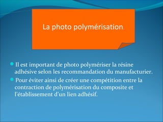 Il est important de photo polymériser la résine
adhésive selon les recommandation du manufacturier.
Pour éviter ainsi de créer une compétition entre la
contraction de polymérisation du composite et
l’établissement d’un lien adhésif.
La photo polymérisation.
 