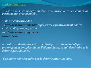 1.2-La dentine :
*C’est un tissu conjonctif minéralisé et avasculaire en connexion
permanente avec la pulpe .
*Elle est constituée de :
→70% de matière minérale représentée essentiellement par les
cristaux d’hydroxy-apatites.
→20% de matière organique.
→10% d’eau.
-Le substrat dentinaire est caractérisé par l’unité métabolique :
prolongement cytoplasmique, l’odontoblaste, tubuli dentinaire et la
dentine péritubulaire.
-Ces unités sont séparées par la dentine intertubulaire.
 