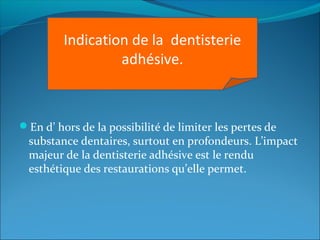 En d’ hors de la possibilité de limiter les pertes de
substance dentaires, surtout en profondeurs. L’impact
majeur de la dentisterie adhésive est le rendu
esthétique des restaurations qu’elle permet.
Indication de la dentisterie
adhésive.
 
