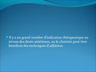 Il y a un grand nombre d’indication thérapeutique au
niveau des dents antérieurs, ou le clinicien peut tirer
bénéfices des techniques d’adhésion.
 