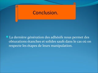 La dernière génération des adhésifs nous permet des
obturations étanches et solides saufs dans le cas où on
respecte les étapes de leurs manipulation.
Conclusion.
 
