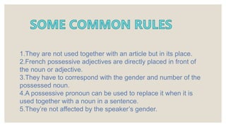 1.They are not used together with an article but in its place.
2.French possessive adjectives are directly placed in front of
the noun or adjective.
3.They have to correspond with the gender and number of the
possessed noun.
4.A possessive pronoun can be used to replace it when it is
used together with a noun in a sentence.
5.They’re not affected by the speaker’s gender.
