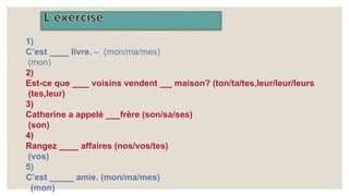 1)
C’est livre. – (mon/ma/mes)
(mon)
2)
Est-ce que voisins vendent maison? (ton/ta/tes,leur/leur/leurs
(tes,leur)
3)
Catherine a appelé frère (son/sa/ses)
(son)
4)
Rangez affaires (nos/vos/tes)
(vos)
5)
C’est amie. (mon/ma/mes)
(mon)