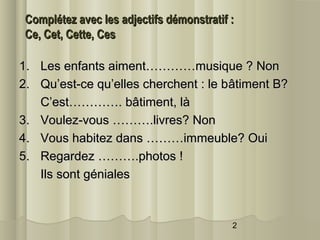 Complétez avec les adjectifs démonstratif :
Ce, Cet, Cette, Ces
1. Les enfants aiment…………musique ? Non
2. Qu’est-ce qu’elles cherchent : le bâtiment B?
C’est…………. bâtiment, là
3. Voulez-vous ……….livres? Non
4. Vous habitez dans ………immeuble? Oui
5. Regardez ……….photos !
Ils sont géniales

2

 