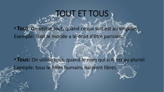 TOUT ET TOUS
• Tout: On utilise tout, quand ce qui suit est au singulier
Exemple: Tout le monde a le droit d’être parisien.
• Tous: On utilise tous, quand le nom qui suit est au pluriel
Exemple: tous le êtres humains naissent libres.
