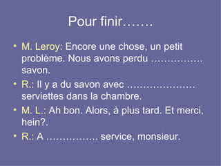 Pour finir……. M. Leroy : Encore une chose, un petit problème. Nous avons perdu ……………. savon.  R.:  Il y a du savon avec ………………… serviettes dans la chambre.  M. L.:  Ah bon. Alors, à plus tard. Et merci, hein?.  R.:  A ……………. service, monsieur.  