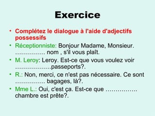 Exercice Complétez le dialogue à l'aide d'adjectifs possessifs Réceptionniste:  Bonjour Madame, Monsieur. …………… nom , s'il vous plaît.  M. Leroy : Leroy. Est-ce que vous voulez voir ………………passeports?.  R.:  Non, merci, ce n'est pas nécessaire. Ce sont …………… bagages, là?.  Mme L.:  Oui, c'est ça. Est-ce que ……………. chambre est prête?.  