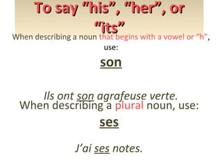 To say “his”, “her”, or
“its” with a vowel or “h”,
When describing a noun that begins
use:

son
Ils ont son agrafeuse verte.
When describing a plural noun, use:

ses

J’ai ses notes.

 
