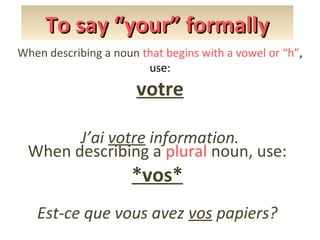 To say “your” formally
When describing a noun that begins with a vowel or “h”,
use:

votre
J’ai votre information.
When describing a plural noun, use:

*vos*

Est-ce que vous avez vos papiers?

 