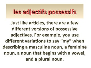les adjectifs possessifs
Just like articles, there are a few
different versions of possessive
adjectives. For example, you use
different variations to say “my” when
describing a masculine noun, a feminine
noun, a noun that begins with a vowel,
and a plural noun.

 