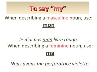 To say “my”
When describing a masculine noun, use:

mon

Je n’ai pas mon livre rouge.
When describing a feminine noun, use:

ma

Nous avons ma perforatrice violette.

 