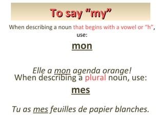 To say “my”
When describing a noun that begins with a vowel or “h”,
use:

mon
Elle a mon agenda orange!
When describing a plural noun, use:

mes

Tu as mes feuilles de papier blanches.

 