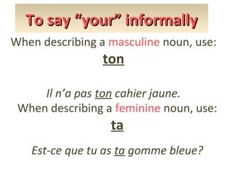 To say “your” informally
When describing a masculine noun, use:

ton

Il n’a pas ton cahier jaune.
When describing a feminine noun, use:

ta

Est-ce que tu as ta gomme bleue?

 
