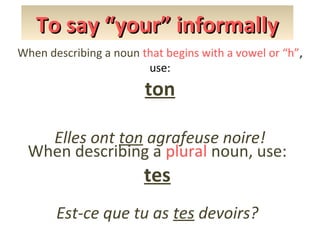 To say “your” informally
When describing a noun that begins with a vowel or “h”,
use:

ton
Elles ont ton agrafeuse noire!
When describing a plural noun, use:

tes

Est-ce que tu as tes devoirs?

 