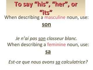To say “his”, “her”, or
“its”

When describing a masculine noun, use:

son

Je n’ai pas son classeur blanc.
When describing a feminine noun, use:

sa

Est-ce que nous avons sa calculatrice?

 