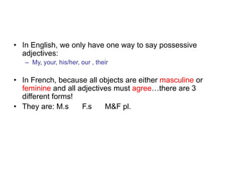 • In English, we only have one way to say possessive
adjectives:
– My, your, his/her, our , their
• In French, because all objects are either masculine or
feminine and all adjectives must agree…there are 3
different forms!
• They are: M.s F.s M&F pl.
 