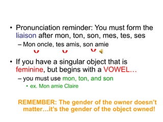 • Pronunciation reminder: You must form the
liaison after mon, ton, son, mes, tes, ses
– Mon oncle, tes amis, son amie
• If you have a singular object that is
feminine, but begins with a VOWEL…
– you must use mon, ton, and son
• ex. Mon amie Claire
REMEMBER: The gender of the owner doesn’t
matter…it’s the gender of the object owned!
 