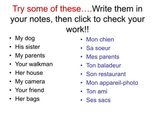 Try some of these….Write them in
your notes, then click to check your
work!!
• My dog
• His sister
• My parents
• Your walkman
• Her house
• My camera
• Your friend
• Her bags
• Mon chien
• Sa soeur
• Mes parents
• Ton baladeur
• Son restaurant
• Mon appareil-photo
• Ton ami
• Ses sacs
 
