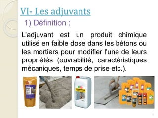 VI- Les adjuvants
1
1) Définition :
L’adjuvant est un produit chimique
utilisé en faible dose dans les bétons ou
les mortiers pour modifier l'une de leurs
propriétés (ouvrabilité, caractéristiques
mécaniques, temps de prise etc.).
 
