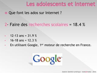 Les adolescents et InternetFacebook316 402 840 utilisateurs dans le monde 12 243 000 visiteurs (janvier 2009)> 15 000 000 selon Facebook janvier 2010.13 396 760en France (01/2010)(http://www.checkfacebook.com/ : statistiques en « temps réel »)Skyblog8 246 000 visiteurs (janvier 2009)26 000 000 de blogs (juillet 2009)Myspace3 910 000 visiteurs (janvier 2009)En France, en janvier 2009, plus de 23 millions d’internautes (23 378 000), soit près de 7 internautes sur 10 (69,4%), ont consulté un site communautaire et / ou un blog. 	Ces internautes ont passé en moyenne 2 heures et demie sur ces sites. (Médiamétrie/Nielsen Online)Gestion identité numérique - boite@media - 2010