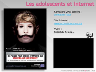 Les adolescents et InternetQue font les ados sur Internet ?Des chiffes à relativiser…Et à mettre en regard de ceux d’Alexa.com, top 100 des sites Français les plus consultés par les enfants et les adolescents (23/01/2010) : http://www.alexa.com/topsites/category/Top/Kids_and_Teens/International/Fran%C3%A7ais  1- Skyrock.com  2- Comment ça marche  3- Babylon  4- Jeuxvidéo.com  5- Xbox  6- Dafont  7- Jeux.fr  8- Centerblog  9- NRJ10- Gamekult11- Football  36512- Ados.fr13- Jeuxvideo.fr14- Anglais Facile15- Fun radio16- Jeux 2 filles17- Skyrock.fm 18- Jeux Actu.com19- cirque du soleil20- Le Dictionnaire21- Blablaland22- Melty.fr23- Play3-live24-La conjugaison25- Synonymes26- Ta santé27- Le conjugueur28- Actustar29- ONISEP30- Play France31- Tfou32- Disney France33- Pokebip34- PlaystationFr35- Chapatiz36- GoaGestion identité numérique - boite@media - 2010