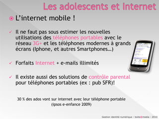 Dans leur chambre = 33 %Même si de 35 à 54 % des parents utilisent un logiciel de contrôle parental, un adolescent sur 3 est seul face à Internet !Gestion identité numérique - boite@media - 2010