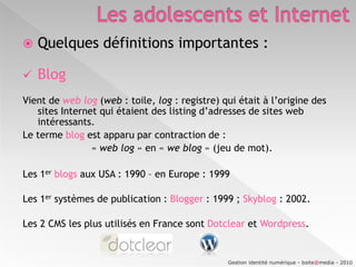 Les adolescents et InternetQuelques définitions importantes :BlogVient de web log (web : toile, log : registre) qui était à l’origine des sites Internet qui étaient des listing d’adresses de sites web intéressants. Le terme blog est apparu par contraction de :			« web log » en « we blog » (jeu de mot).Les 1erblogsaux USA : 1990 – en Europe : 1999Les 1er systèmes de publication : Blogger : 1999 ; Skyblog : 2002.Les 2 CMS les plus utilisés en France sont Dotclear et Wordpress.Gestion identité numérique - boite@media - 2010