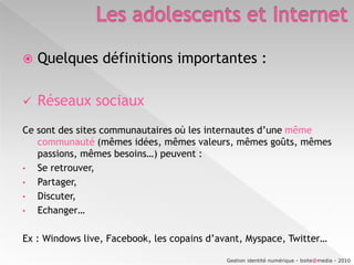 Les adolescents et InternetQuelques définitions importantes :Réseaux sociaux Ce sont des sites communautaires où les internautes d’une mêmecommunauté (mêmes idées, mêmes valeurs, mêmes goûts, mêmes passions, mêmes besoins…) peuvent : Se retrouver, 