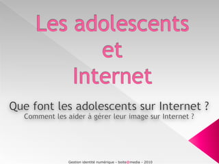 Les adolescents et Internet Que font les adolescents sur Internet ? Comment les aider à gérer leur image sur Internet ? Gestion identité numérique - boite@media - 2010 