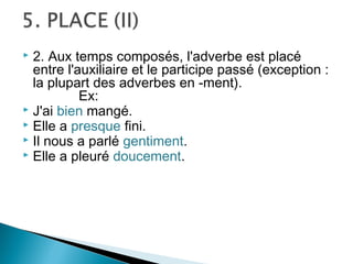  2. Aux temps composés, l'adverbe est placé
  entre l'auxiliaire et le participe passé (exception :
  la plupart des adverbes en -ment).
           Ex:
 J'ai bien mangé.
 Elle a presque fini.
 Il nous a parlé gentiment.
 Elle a pleuré doucement.
 