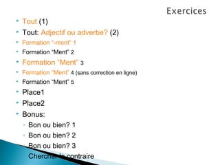   Tout (1)
   Tout: Adjectif ou adverbe? (2)
   Formation “-ment” 1
   Formation “Ment” 2
   Formation “Ment” 3
   Formation “Ment” 4 (sans correction en ligne)
   Formation “Ment” 5
   Place1
   Place2
   Bonus:
    ◦ Bon ou bien? 1
    ◦ Bon ou bien? 2
    ◦ Bon ou bien? 3
    ◦ Chercher le contraire
 