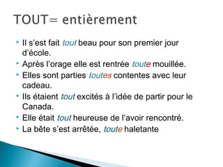  Il s’est fait tout beau pour son premier jour
  d’école.
 Après l’orage elle est rentrée toute mouillée.
 Elles sont parties toutes contentes avec leur

  cadeau.
 Ils étaient tout excités à l’idée de partir pour le

  Canada.
 Elle était tout heureuse de l’avoir rencontré.
 La bête s’est arrêtée, toute haletante
 