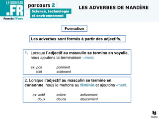Les adverbes sont formés à partir des adjectifs.
1. Lorsque l’adjectif au masculin se termine en voyelle,
nous ajoutons la terminaison –ment.
ex: poli poliment
aisé aisément
Formation
2. Lorsque l’adjectif au masculin se termine en
consonne, nous le mettons au féminin et ajoutons -ment.
ex: actif active activement
doux douce doucement
LES ADVERBES DE MANIÈRE
 