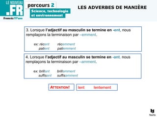 3. Lorsque l’adjectif au masculin se termine en -ent, nous
remplaçons la terminaison par –emment.
ex: récent récemment
patient patiemment
4. Lorsque l’adjectif au masculin se termine en -ant, nous
remplaçons la terminaison par –amment.
ex: brillant brillamment
suffisant suffisamment
ATTENTION! lent lentement
LES ADVERBES DE MANIÈRE
 