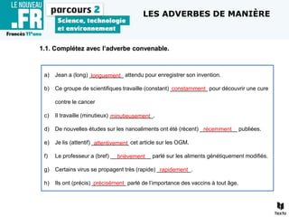 1.1. Complétez avec l’adverbe convenable.
a) Jean a (long) ___________ attendu pour enregistrer son invention.
b) Ce groupe de scientifiques travaille (constant) ____________ pour découvrir une cure
contre le cancer
c) Il travaille (minutieux) ______________.
d) De nouvelles études sur les nanoaliments ont été (récent) ____________ publiées.
e) Je lis (attentif) ____________ cet article sur les OGM.
f) Le professeur a (bref) _____________ parlé sur les aliments génétiquement modifiés.
g) Certains virus se propagent très (rapide) ___________.
h) Ils ont (précis) ___________ parlé de l’importance des vaccins à tout âge.
constamment
attentivement
brièvement
précisément
longuement
minutieusement
récemment
rapidement
LES ADVERBES DE MANIÈRE
 